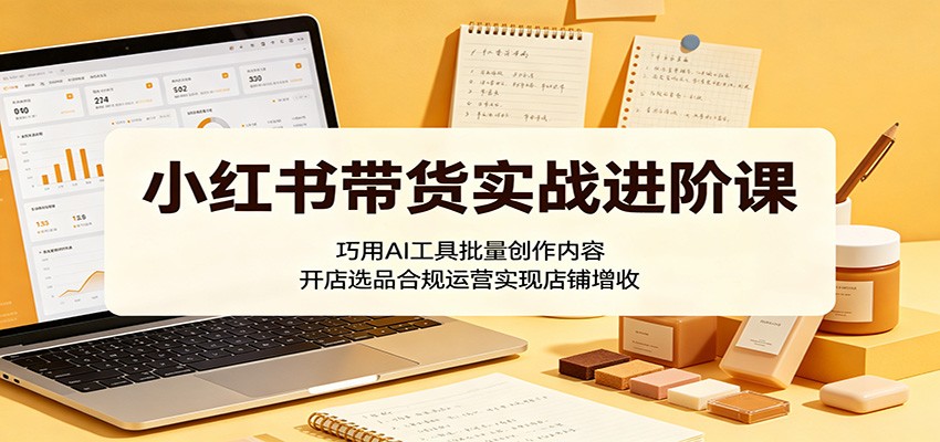 小红书带货实战进阶课:巧用AI工具批量创作内容,开店选品合规运营实现店铺增收-小栈博客